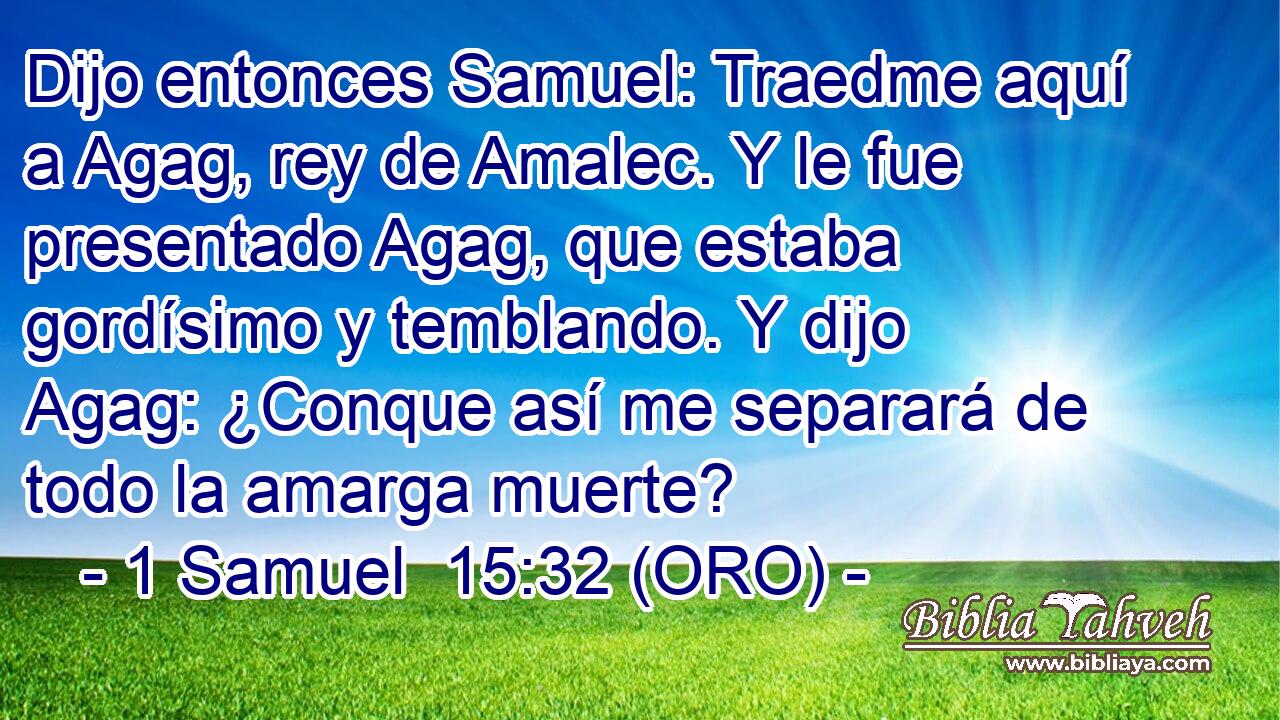  Dijo entonces Samuel: Traedme aquí a Agag, rey de Amalec. Y le fue presentado Agag, que estaba gordísimo y temblando. Y dijo Agag: ¿Conque así me separará de todo la amarga muerte? 