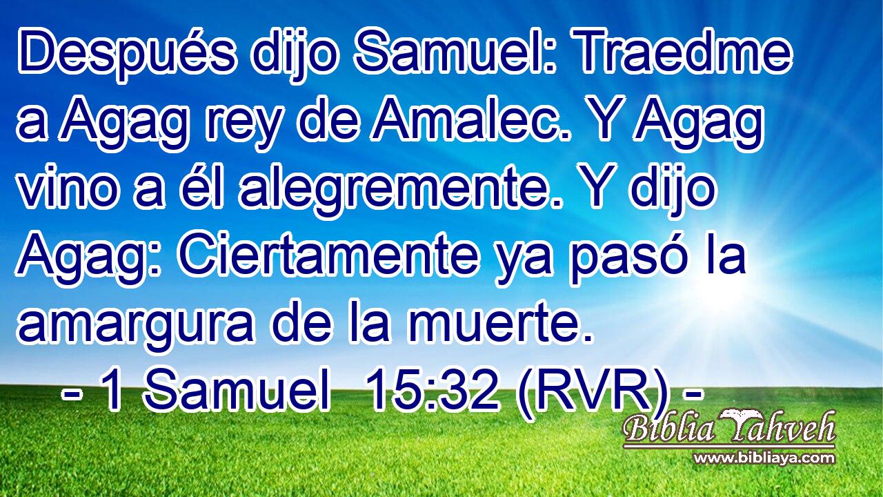 Después dijo Samuel: Traedme a Agag rey de Amalec. Y Agag vino a él alegremente. Y dijo Agag: Ciertamente ya pasó la amargura de la muerte.