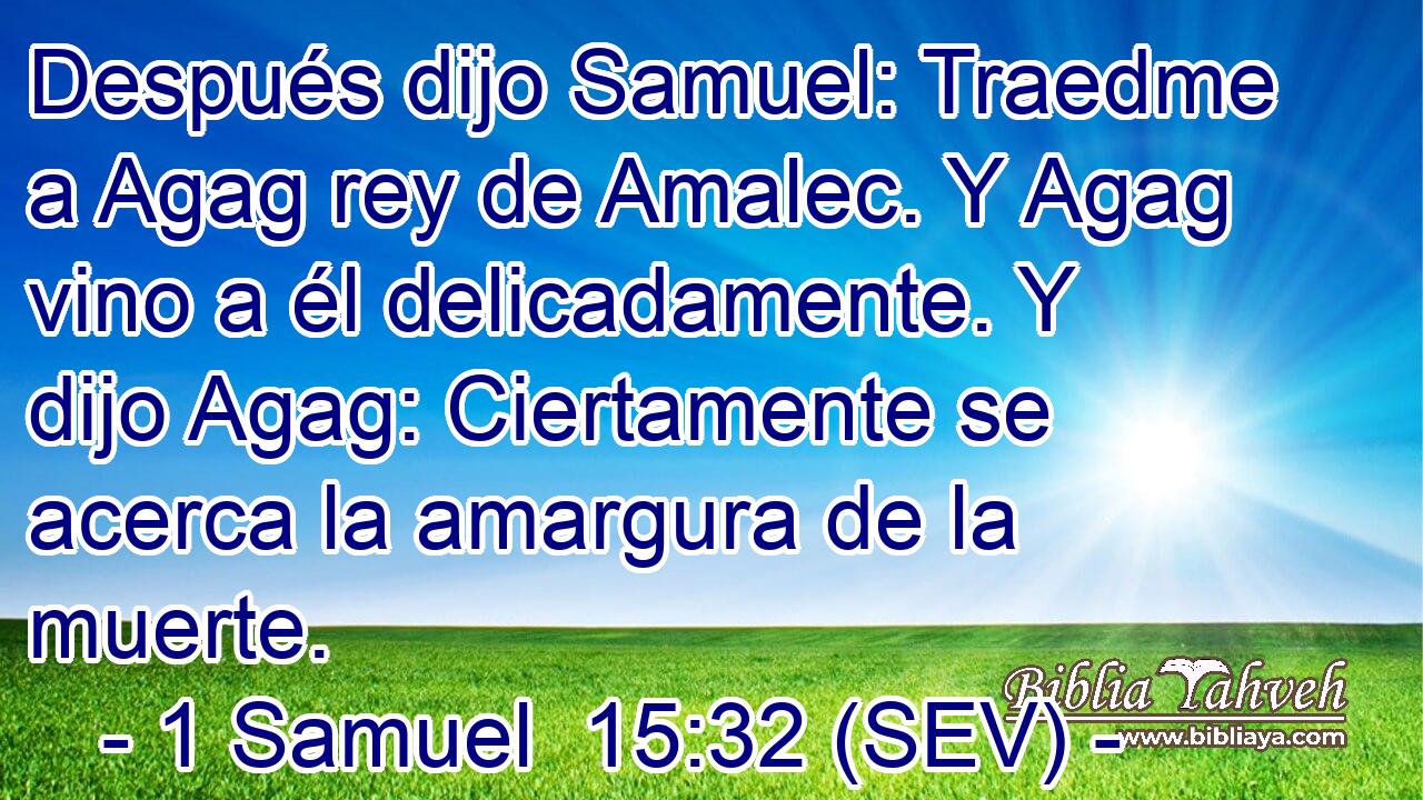 Después dijo Samuel: Traedme a Agag rey de Amalec. Y Agag vino a él delicadamente. Y dijo Agag: Ciertamente se acerca la amargura de la muerte.