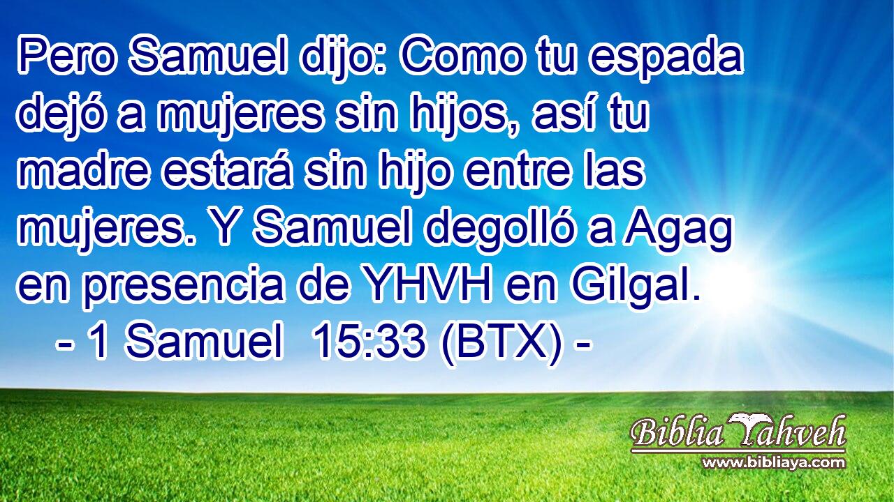 Pero Samuel dijo: Como tu espada dejó a mujeres sin hijos, así tu madre estará sin hijo entre las mujeres. Y Samuel degolló a Agag en presencia de YHVH en Gilgal.