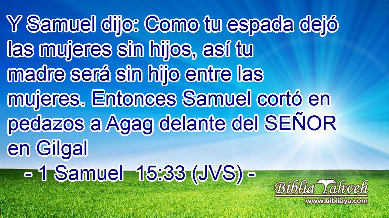 Y Samuel dijo: Como tu espada dejó las mujeres sin hijos, así tu madre será sin hijo entre las mujeres. Entonces Samuel cortó en pedazos a Agag delante del SEÑOR en Gilgal