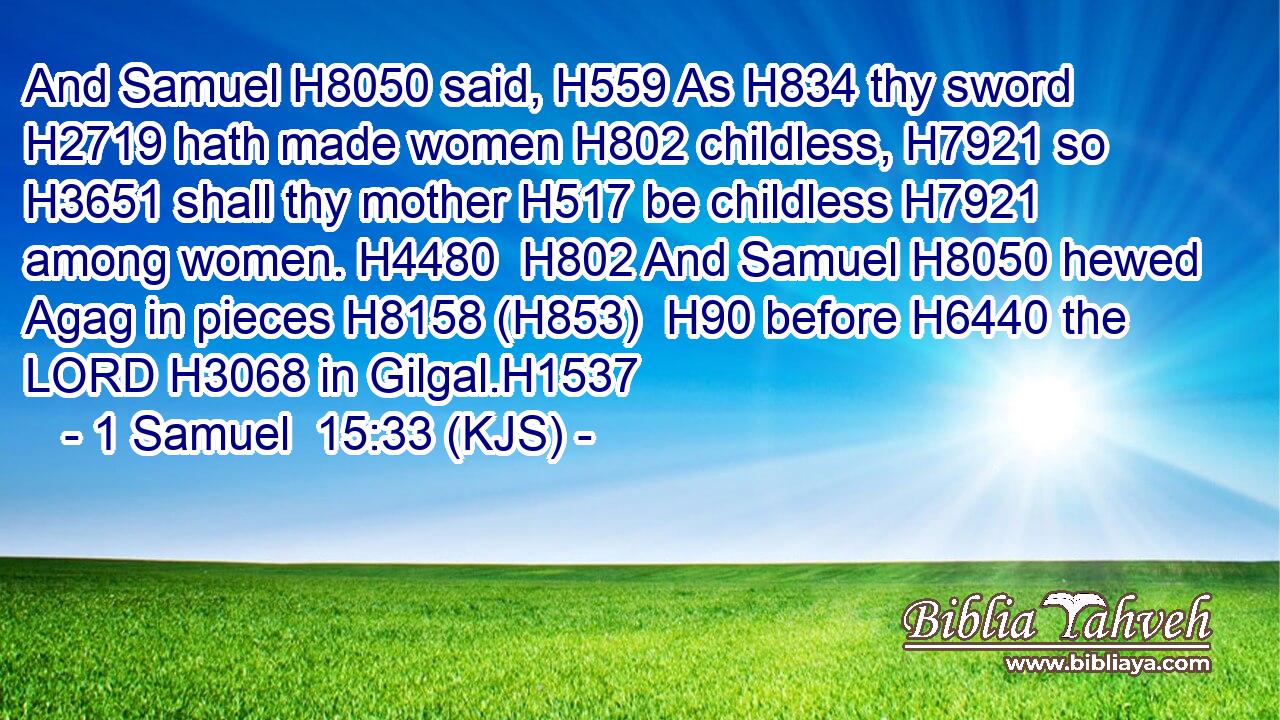 And Samuel H8050 said, H559 As H834 thy sword H2719 hath made women H802 childless, H7921 so H3651 shall thy mother H517 be childless H7921 among women. H4480  H802 And Samuel H8050 hewed Agag in pieces H8158 (H853)  H90 before H6440 the LORD H3068 in Gilgal.H1537
