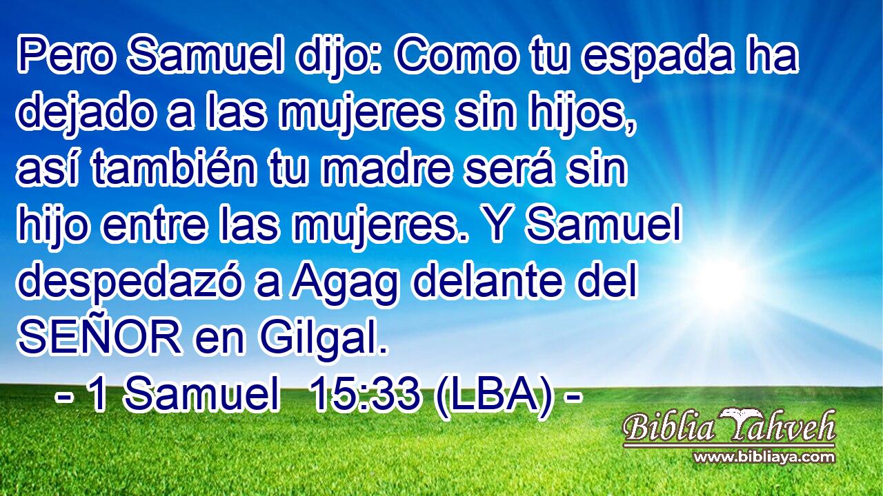 Pero Samuel dijo: Como tu espada ha dejado a las mujeres sin hijos, así también tu madre será sin hijo entre las mujeres. Y Samuel despedazó a Agag delante del SEÑOR en Gilgal.