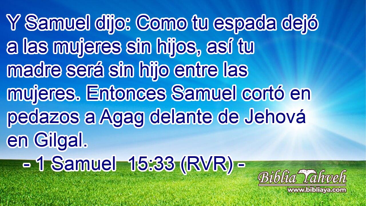 Y Samuel dijo: Como tu espada dejó a las mujeres sin hijos, así tu madre será sin hijo entre las mujeres. Entonces Samuel cortó en pedazos a Agag delante de Jehová en Gilgal.