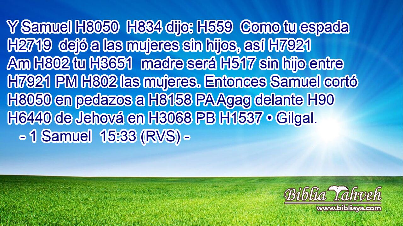 Y Samuel H8050  H834 dijo: H559  Como tu espada H2719  dejó a las mujeres sin hijos, así H7921 Am H802 tu H3651  madre será H517 sin hijo entre H7921 PM H802 las mujeres. Entonces Samuel cortó H8050 en pedazos a H8158 PA Agag delante H90  H6440 de Jehová en H3068 PB H1537 • Gilgal. 