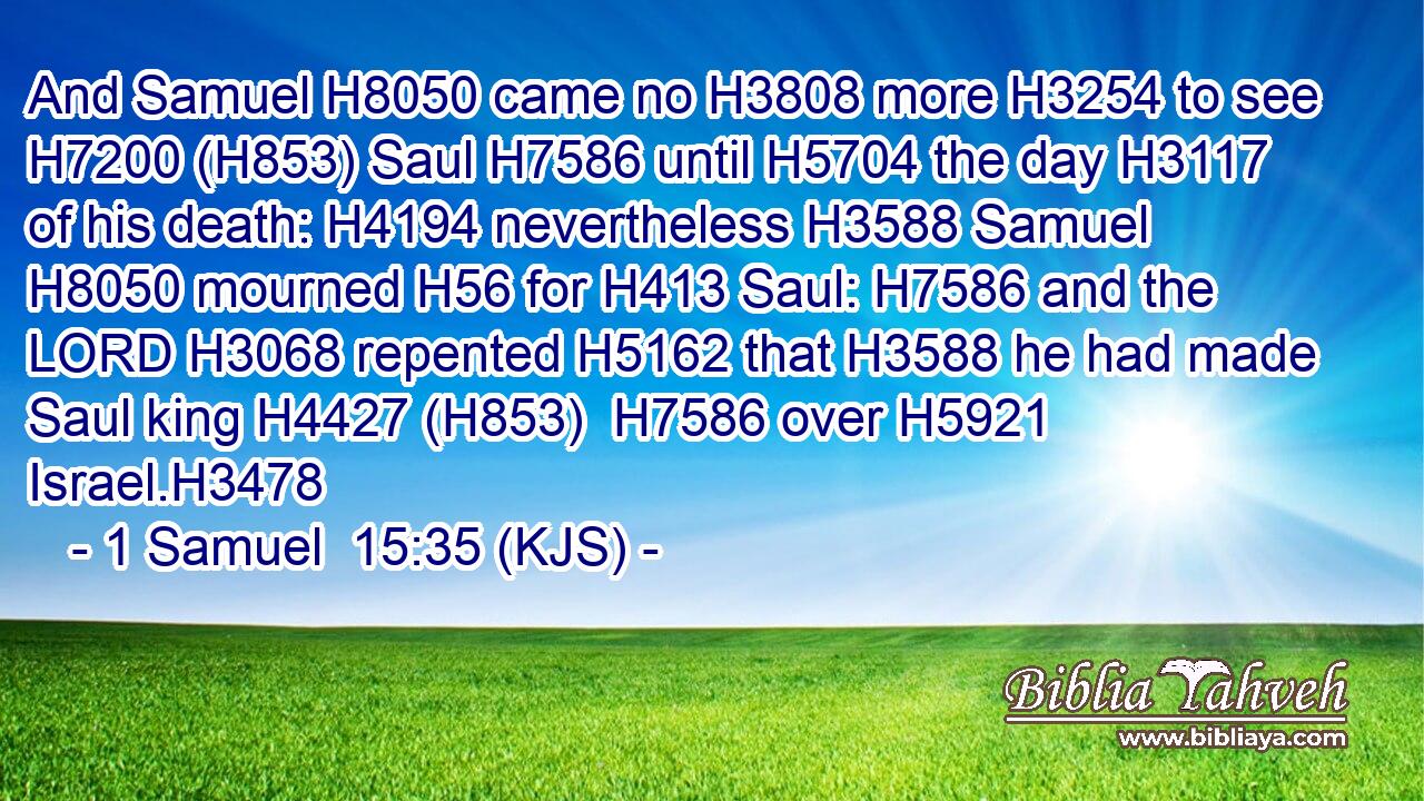And Samuel H8050 came no H3808 more H3254 to see H7200 (H853) Saul H7586 until H5704 the day H3117 of his death: H4194 nevertheless H3588 Samuel H8050 mourned H56 for H413 Saul: H7586 and the LORD H3068 repented H5162 that H3588 he had made Saul king H4427 (H853)  H7586 over H5921 Israel.H3478