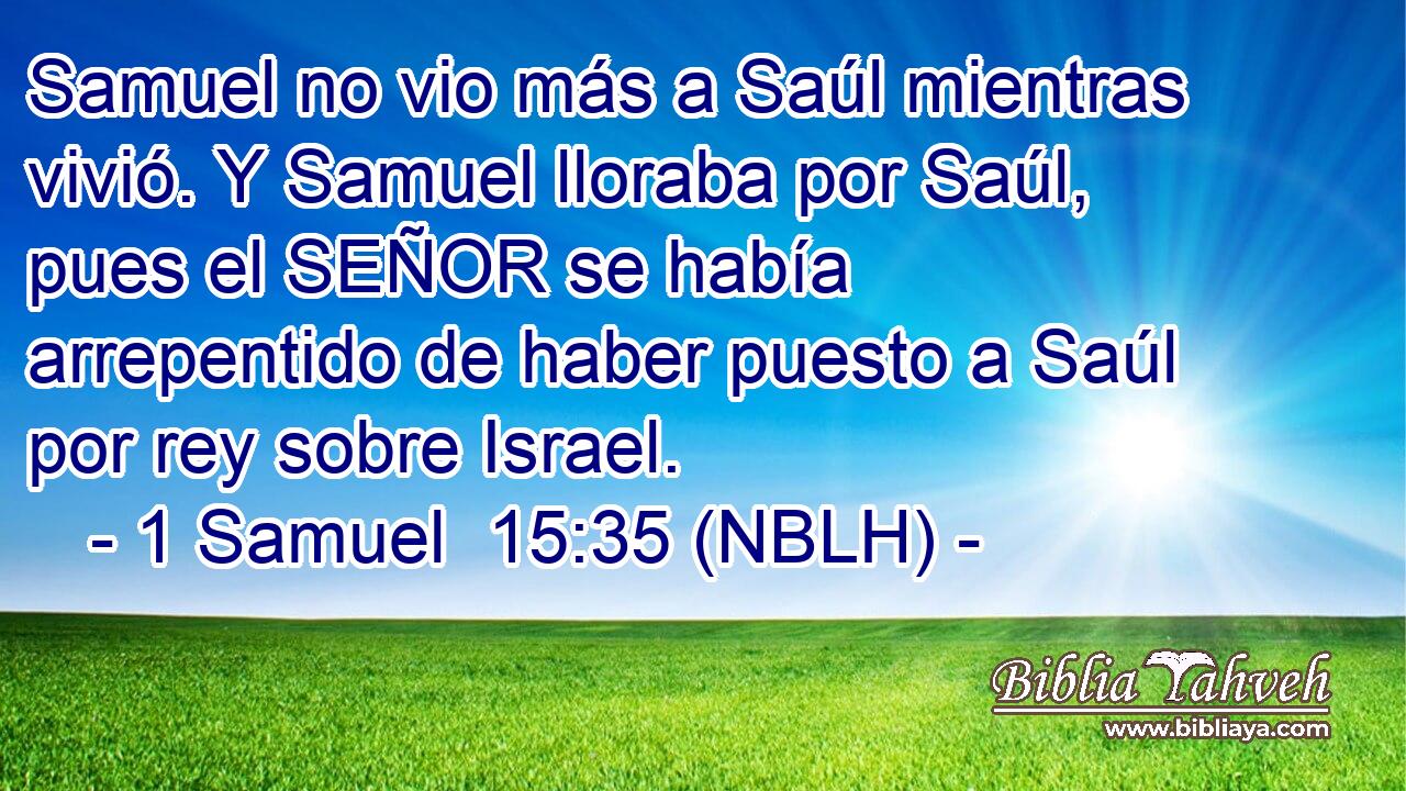  Samuel no vio más a Saúl mientras vivió. Y Samuel lloraba por Saúl, pues el SEÑOR se había arrepentido de haber puesto a Saúl por rey sobre Israel. 