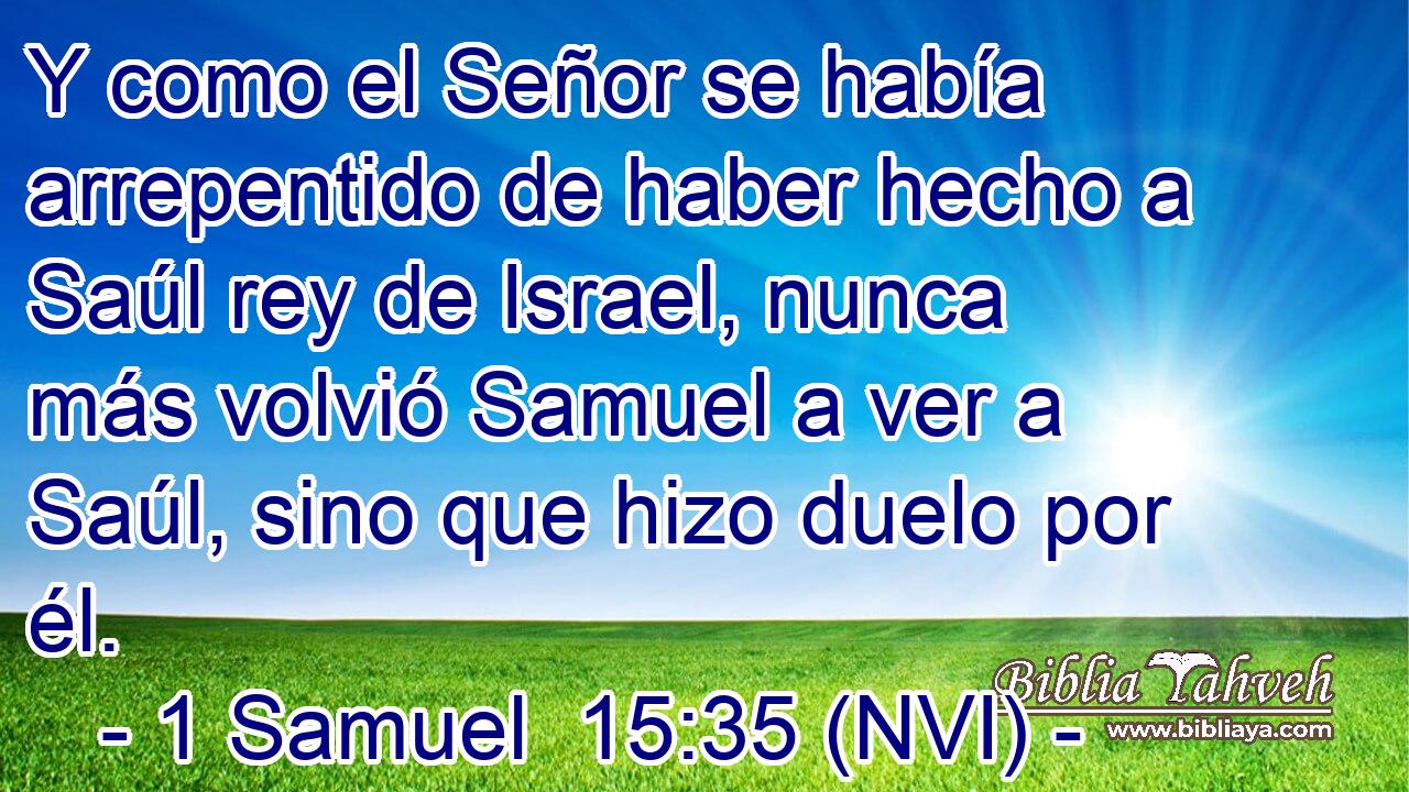  Y como el Señor se había arrepentido de haber hecho a Saúl rey de Israel, nunca más volvió Samuel a ver a Saúl, sino que hizo duelo por él. 