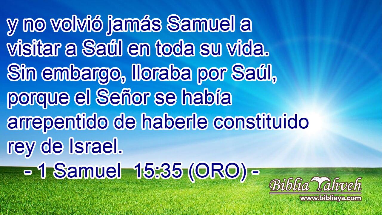  y no volvió jamás Samuel a visitar a Saúl en toda su vida. Sin embargo, lloraba por Saúl, porque el Señor se había arrepentido de haberle constituido rey de Israel. 