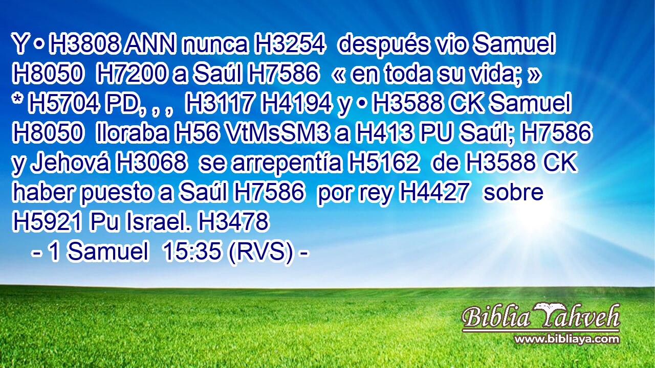 Y • H3808 ANN nunca H3254  después vio Samuel H8050  H7200 a Saúl H7586  « en toda su vida; » * H5704 PD, , ,  H3117 H4194 y • H3588 CK Samuel H8050  lloraba H56 VtMsSM3 a H413 PU Saúl; H7586  y Jehová H3068  se arrepentía H5162  de H3588 CK haber puesto a Saúl H7586  por rey H4427  sobre H5921 Pu Israel. H3478  