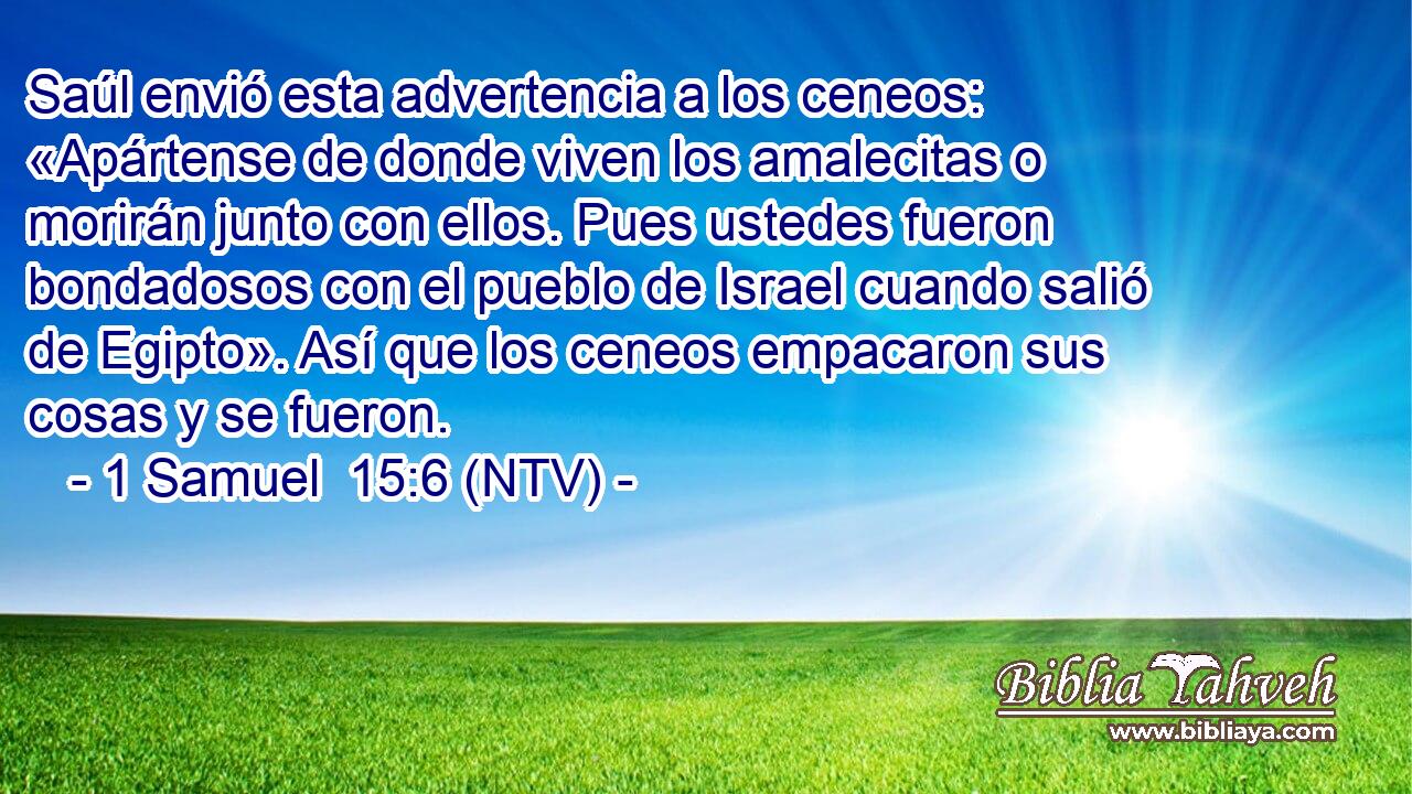 Saúl envió esta advertencia a los ceneos: «Apártense de donde viven los amalecitas o morirán junto con ellos. Pues ustedes fueron bondadosos con el pueblo de Israel cuando salió de Egipto». Así que los ceneos empacaron sus cosas y se fueron.