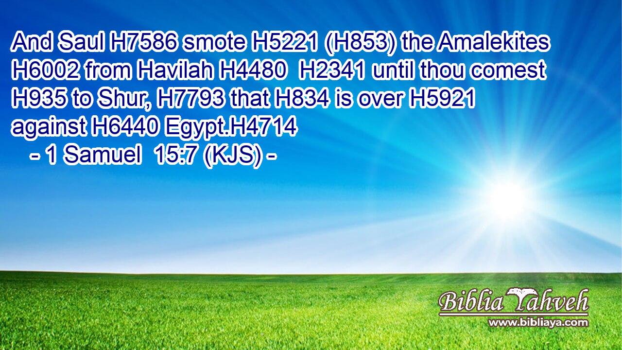 And Saul H7586 smote H5221 (H853) the Amalekites H6002 from Havilah H4480  H2341 until thou comest H935 to Shur, H7793 that H834 is over H5921 against H6440 Egypt.H4714