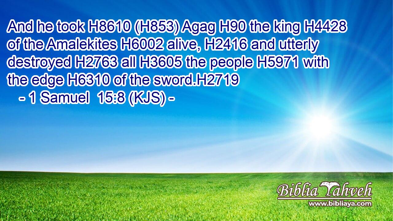 And he took H8610 (H853) Agag H90 the king H4428 of the Amalekites H6002 alive, H2416 and utterly destroyed H2763 all H3605 the people H5971 with the edge H6310 of the sword.H2719