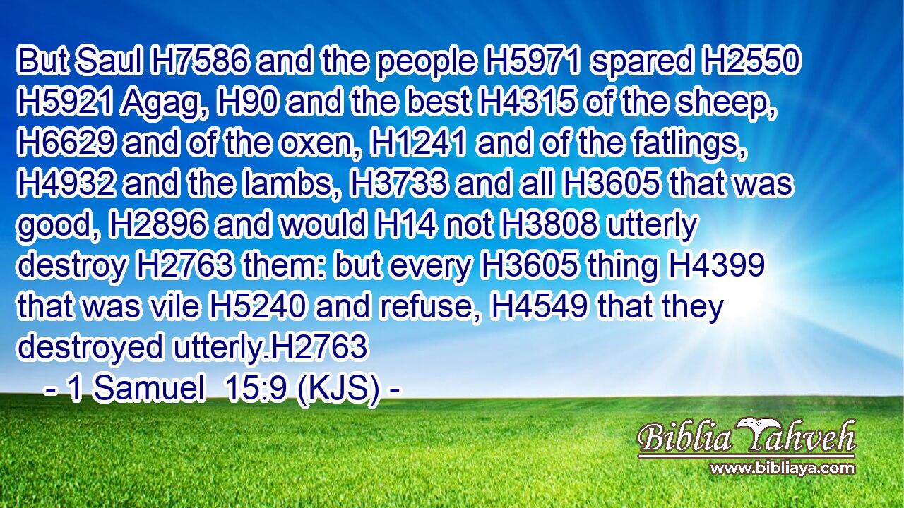 But Saul H7586 and the people H5971 spared H2550  H5921 Agag, H90 and the best H4315 of the sheep, H6629 and of the oxen, H1241 and of the fatlings, H4932 and the lambs, H3733 and all H3605 that was good, H2896 and would H14 not H3808 utterly destroy H2763 them: but every H3605 thing H4399 that was vile H5240 and refuse, H4549 that they destroyed utterly.H2763
