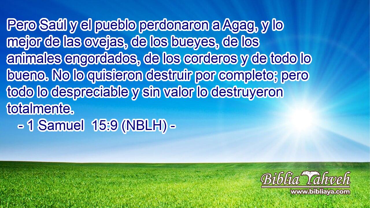  Pero Saúl y el pueblo perdonaron a Agag, y lo mejor de las ovejas, de los bueyes, de los animales engordados, de los corderos y de todo lo bueno. No lo quisieron destruir por completo; pero todo lo despreciable y sin valor lo destruyeron totalmente. 