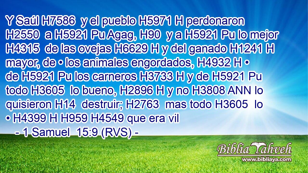 Y Saúl H7586  y el pueblo H5971 H perdonaron H2550  a H5921 Pu Agag, H90  y a H5921 Pu lo mejor H4315  de las ovejas H6629 H y del ganado H1241 H mayor, de • los animales engordados, H4932 H • de H5921 Pu los carneros H3733 H y de H5921 Pu todo H3605  lo bueno, H2896 H y no H3808 ANN lo quisieron H14  destruir; H2763  mas todo H3605  lo • H4399 H H959 H4549 que era vil