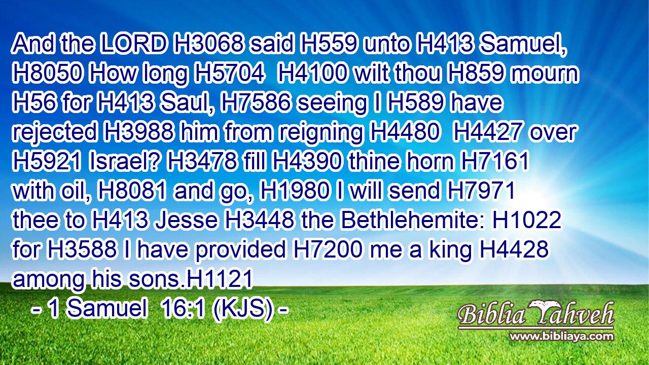 And the LORD H3068 said H559 unto H413 Samuel, H8050 How long H5704  H4100 wilt thou H859 mourn H56 for H413 Saul, H7586 seeing I H589 have rejected H3988 him from reigning H4480  H4427 over H5921 Israel? H3478 fill H4390 thine horn H7161 with oil, H8081 and go, H1980 I will send H7971 thee to H413 Jesse H3448 the Bethlehemite: H1022 for H3588 I have provided H7200 me a king H4428 among his sons.H1121