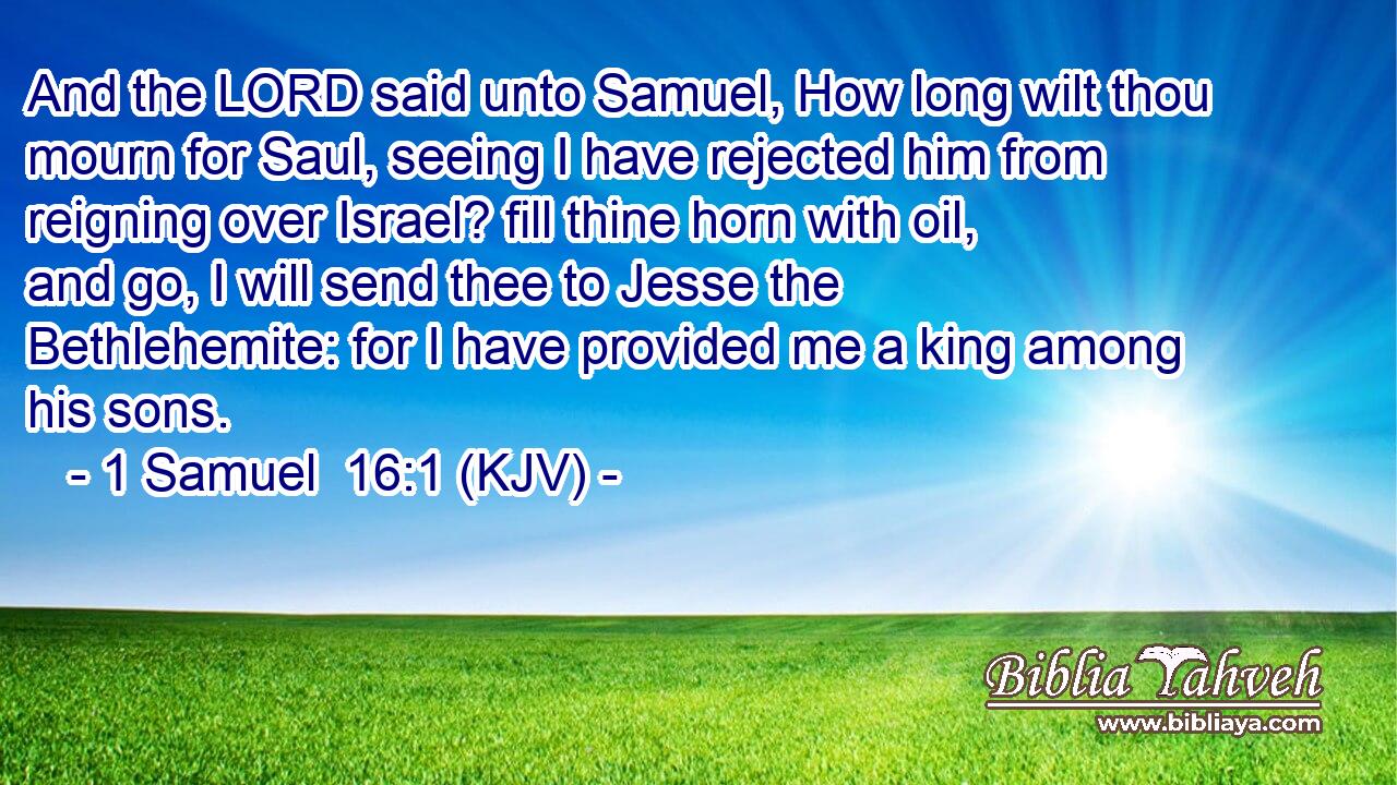 And the LORD said unto Samuel, How long wilt thou mourn for Saul, seeing I have rejected him from reigning over Israel? fill thine horn with oil, and go, I will send thee to Jesse the Bethlehemite: for I have provided me a king among his sons.
