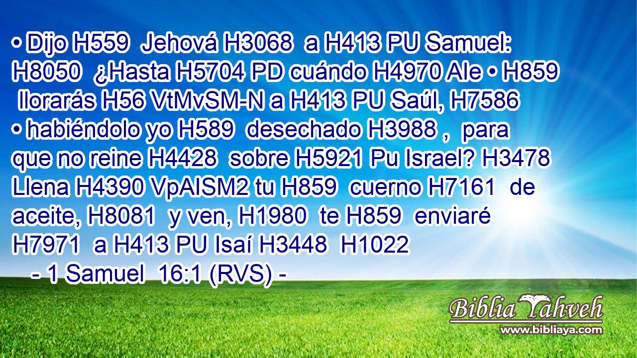 • Dijo H559  Jehová H3068  a H413 PU Samuel: H8050  ¿Hasta H5704 PD cuándo H4970 AIe • H859  llorarás H56 VtMvSM-N a H413 PU Saúl, H7586  • habiéndolo yo H589  desechado H3988 ,  para que no reine H4428  sobre H5921 Pu Israel? H3478  Llena H4390 VpAISM2 tu H859  cuerno H7161  de aceite, H8081  y ven, H1980  te H859  enviaré H7971  a H413 PU Isaí H3448  H1022