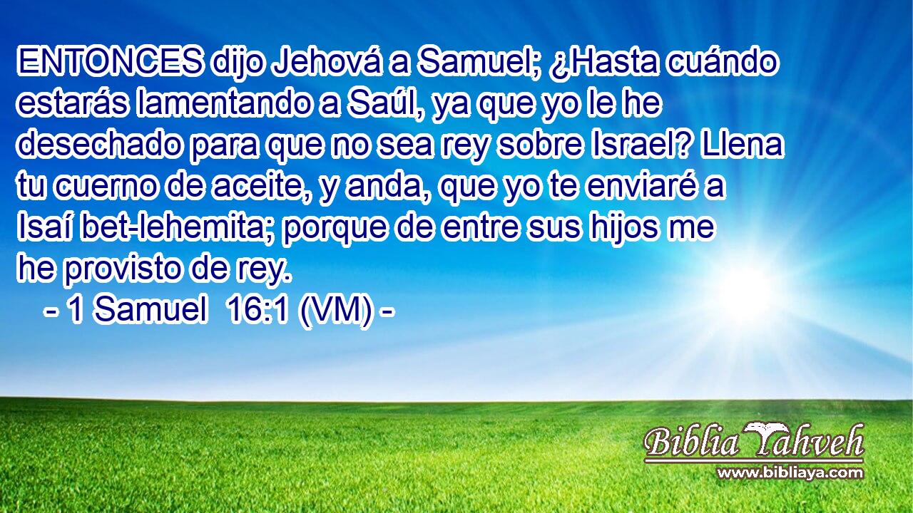  ENTONCES dijo Jehová a Samuel; ¿Hasta cuándo estarás lamentando a Saúl, ya que yo le he desechado para que no sea rey sobre Israel? Llena tu cuerno de aceite, y anda, que yo te enviaré a Isaí bet-lehemita; porque de entre sus hijos me he provisto de rey. 