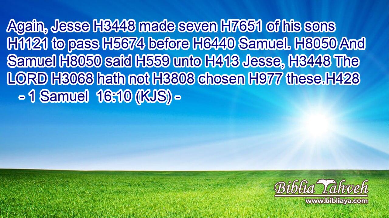 Again, Jesse H3448 made seven H7651 of his sons H1121 to pass H5674 before H6440 Samuel. H8050 And Samuel H8050 said H559 unto H413 Jesse, H3448 The LORD H3068 hath not H3808 chosen H977 these.H428