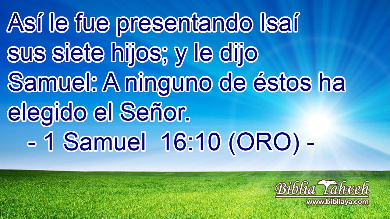  Así le fue presentando Isaí sus siete hijos; y le dijo Samuel: A ninguno de éstos ha elegido el Señor. 