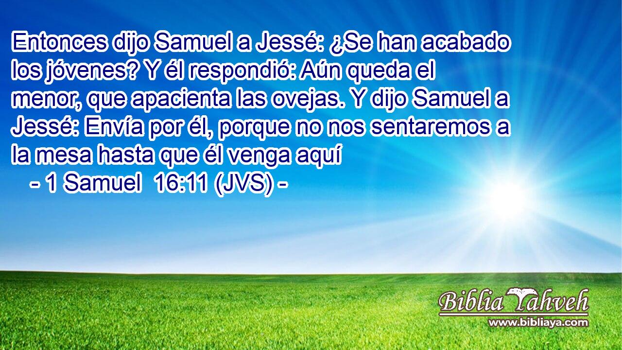 Entonces dijo Samuel a Jessé: ¿Se han acabado los jóvenes? Y él respondió: Aún queda el menor, que apacienta las ovejas. Y dijo Samuel a Jessé: Envía por él, porque no nos sentaremos a la mesa hasta que él venga aquí