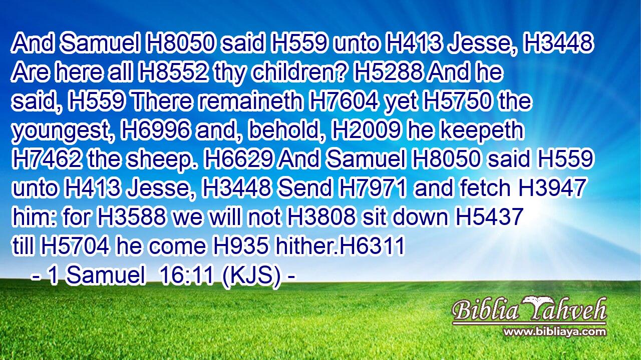 And Samuel H8050 said H559 unto H413 Jesse, H3448 Are here all H8552 thy children? H5288 And he said, H559 There remaineth H7604 yet H5750 the youngest, H6996 and, behold, H2009 he keepeth H7462 the sheep. H6629 And Samuel H8050 said H559 unto H413 Jesse, H3448 Send H7971 and fetch H3947 him: for H3588 we will not H3808 sit down H5437 till H5704 he come H935 hither.H6311