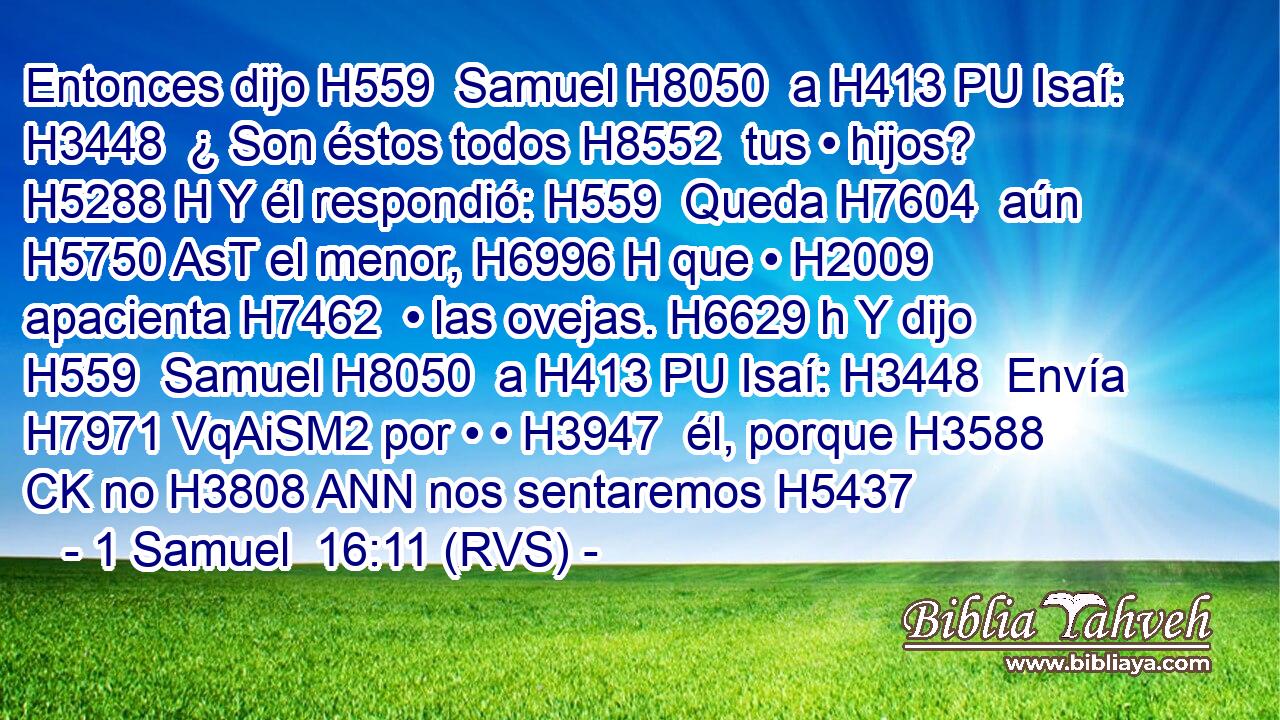Entonces dijo H559  Samuel H8050  a H413 PU Isaí: H3448  ¿ Son éstos todos H8552  tus • hijos? H5288 H Y él respondió: H559  Queda H7604  aún H5750 AsT el menor, H6996 H que • H2009  apacienta H7462  • las ovejas. H6629 h Y dijo H559  Samuel H8050  a H413 PU Isaí: H3448  Envía H7971 VqAiSM2 por • • H3947  él, porque H3588 CK no H3808 ANN nos sentaremos H5437 