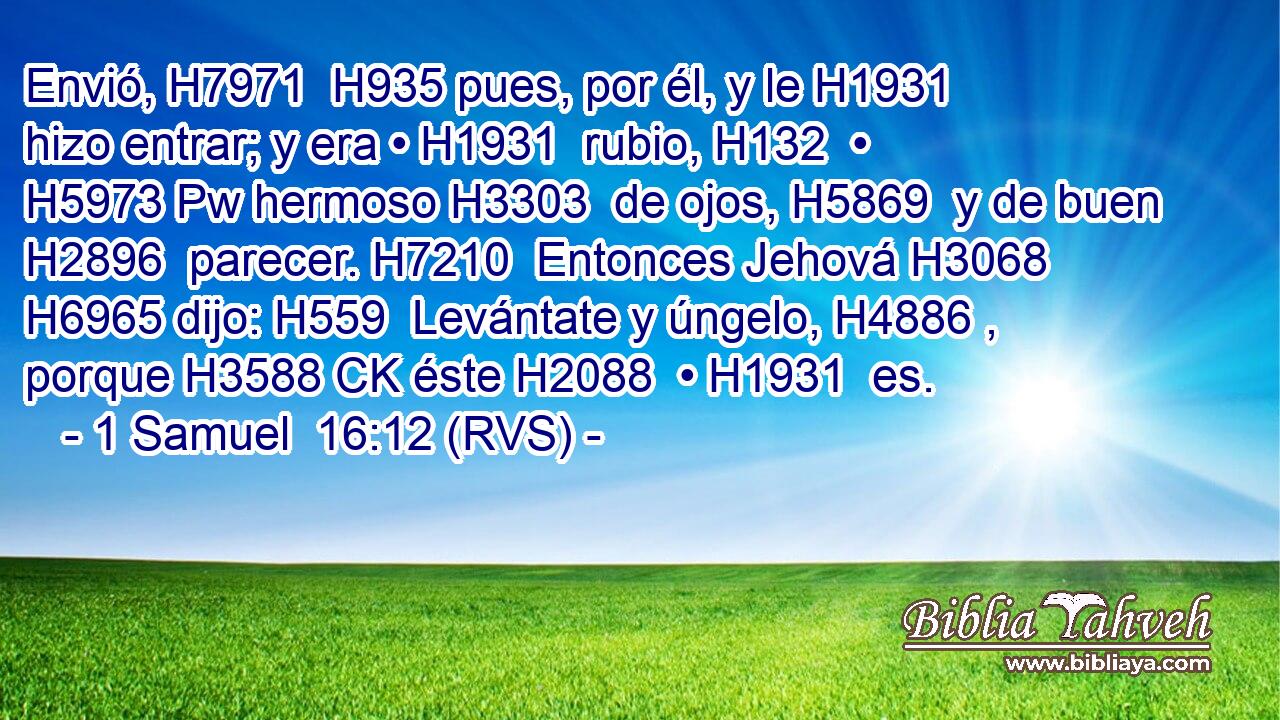 Envió, H7971  H935 pues, por él, y le H1931  hizo entrar; y era • H1931  rubio, H132  • H5973 Pw hermoso H3303  de ojos, H5869  y de buen H2896  parecer. H7210  Entonces Jehová H3068  H6965 dijo: H559  Levántate y úngelo, H4886 ,  porque H3588 CK éste H2088  • H1931  es. 