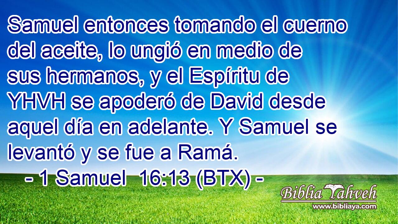 Samuel entonces tomando el cuerno del aceite, lo ungió en medio de sus hermanos, y el Espíritu de YHVH se apoderó de David desde aquel día en adelante. Y Samuel se levantó y se fue a Ramá.