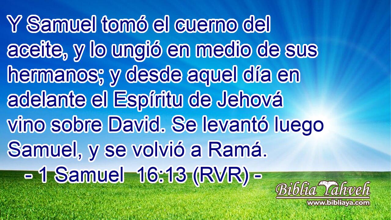 Y Samuel tomó el cuerno del aceite, y lo ungió en medio de sus hermanos; y desde aquel día en adelante el Espíritu de Jehová vino sobre David. Se levantó luego Samuel, y se volvió a Ramá.