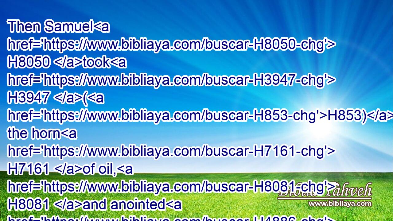 Then Samuel H8050 took H3947 (H853) the horn H7161 of oil, H8081 and anointed H4886 him in the midst H7130 of his brethren: H251 and the Spirit H7307 of the LORD H3068 came H6743 upon H413 David H1732 from that day H4480  H3117  H1931 forward. H4605 So Samuel H8050 rose up, H6965 and went H1980 to Ramah.H7414