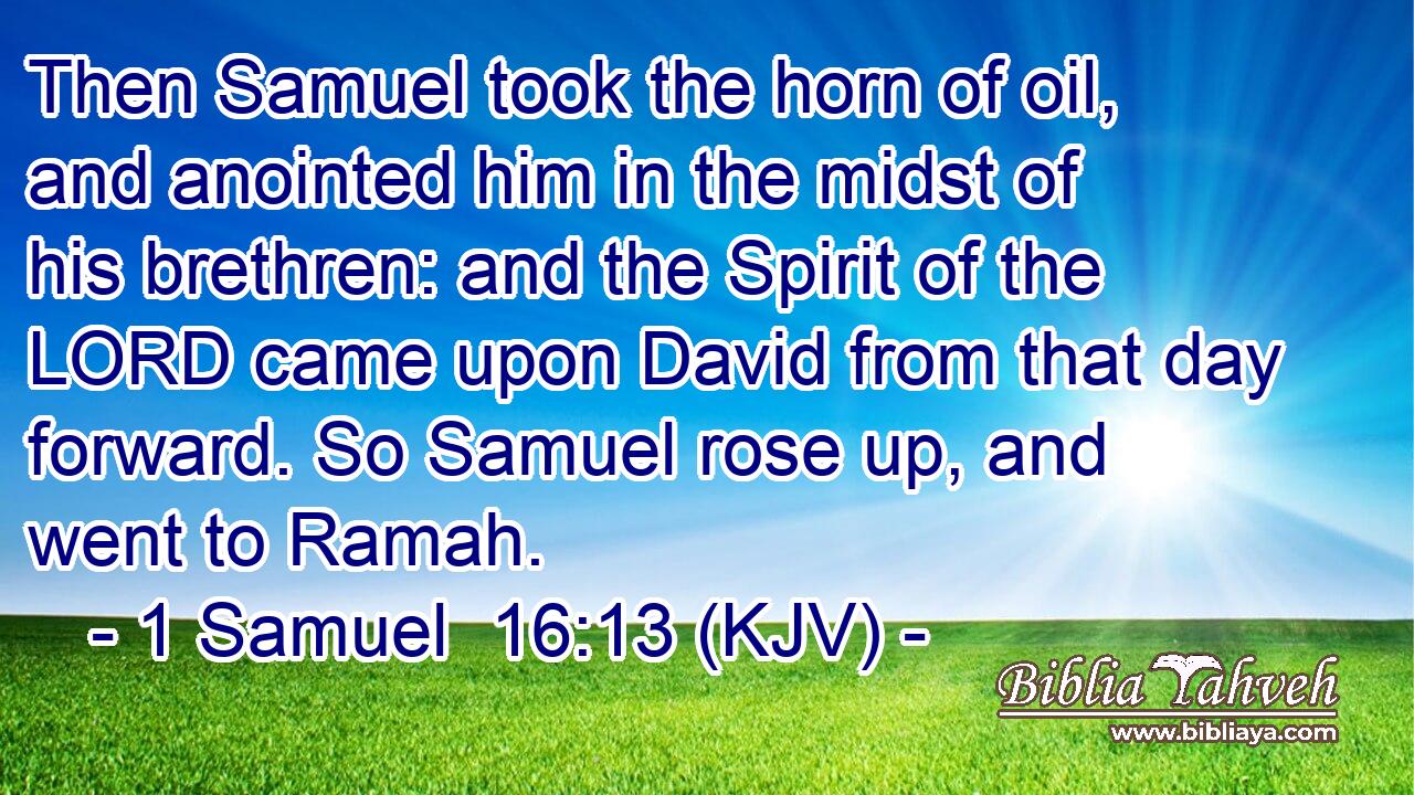 Then Samuel took the horn of oil, and anointed him in the midst of his brethren: and the Spirit of the LORD came upon David from that day forward. So Samuel rose up, and went to Ramah.