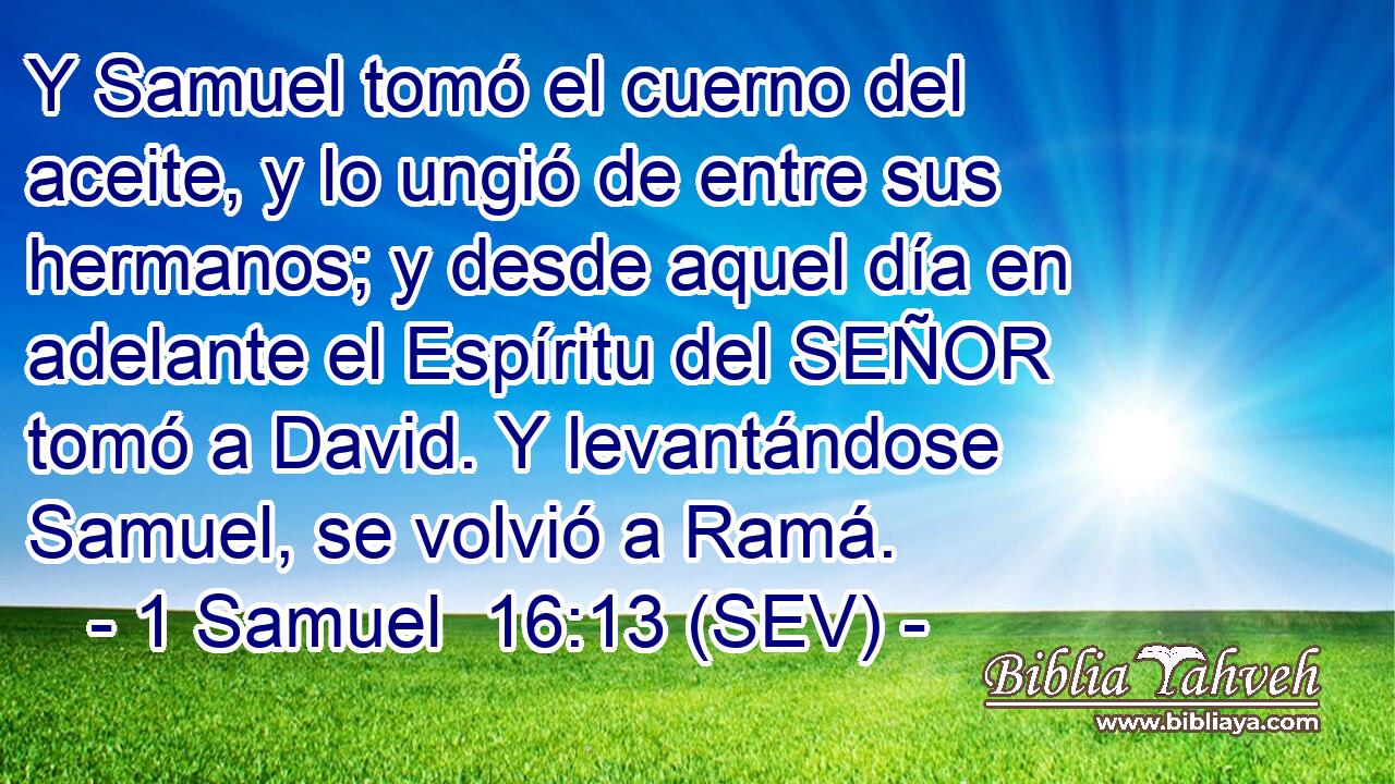 Y Samuel tomó el cuerno del aceite, y lo ungió de entre sus hermanos; y desde aquel día en adelante el Espíritu del SEÑOR tomó a David. Y levantándose Samuel, se volvió a Ramá.
