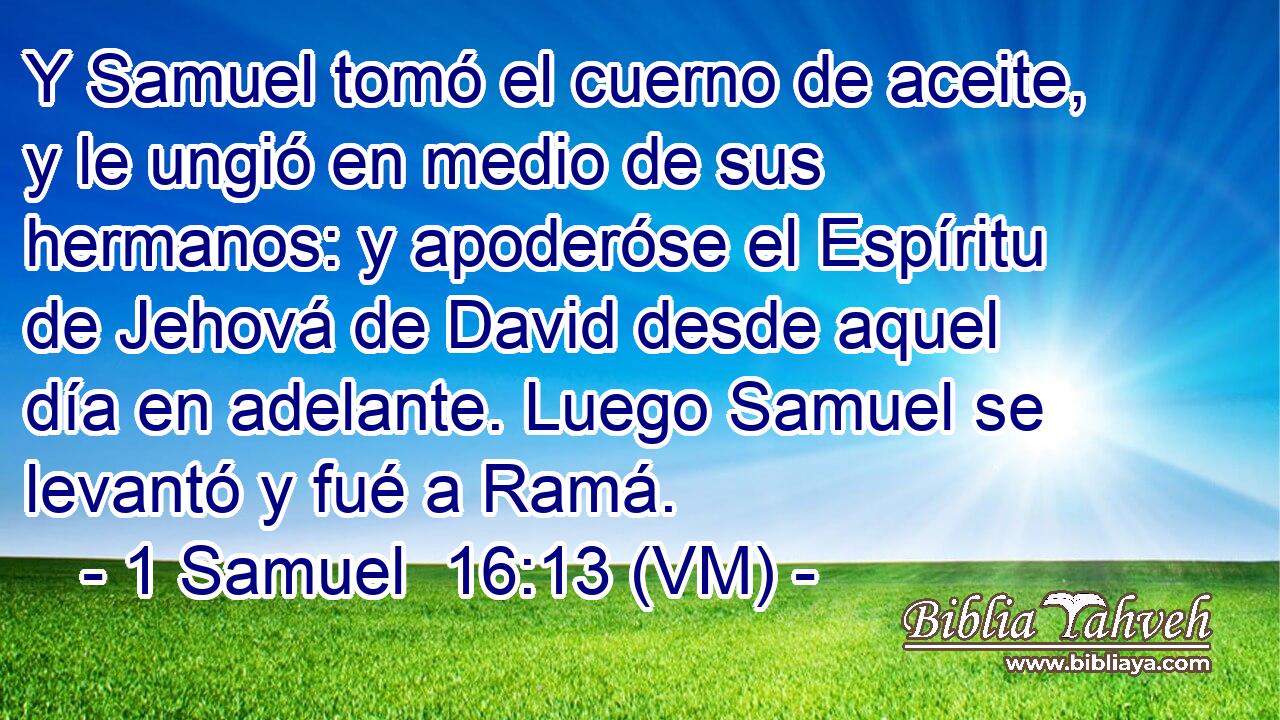  Y Samuel tomó el cuerno de aceite, y le ungió en medio de sus hermanos: y apoderóse el Espíritu de Jehová de David desde aquel día en adelante. Luego Samuel se levantó y fué a Ramá. 