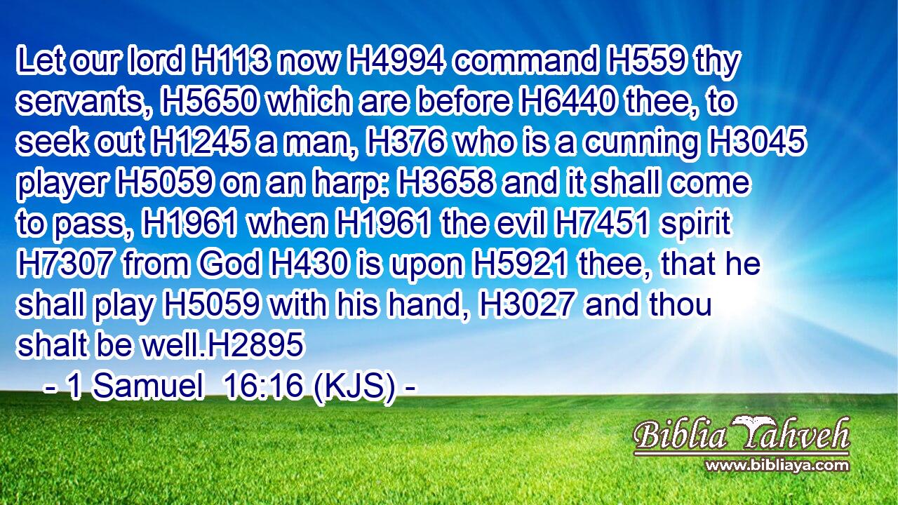 Let our lord H113 now H4994 command H559 thy servants, H5650 which are before H6440 thee, to seek out H1245 a man, H376 who is a cunning H3045 player H5059 on an harp: H3658 and it shall come to pass, H1961 when H1961 the evil H7451 spirit H7307 from God H430 is upon H5921 thee, that he shall play H5059 with his hand, H3027 and thou shalt be well.H2895