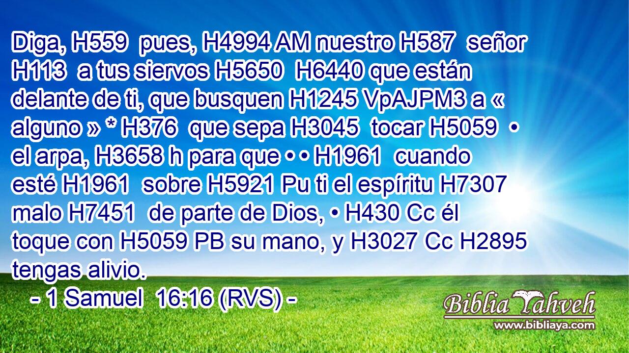 Diga, H559  pues, H4994 AM nuestro H587  señor H113  a tus siervos H5650  H6440 que están delante de ti, que busquen H1245 VpAJPM3 a « alguno » * H376  que sepa H3045  tocar H5059  • el arpa, H3658 h para que • • H1961  cuando esté H1961  sobre H5921 Pu ti el espíritu H7307  malo H7451  de parte de Dios, • H430 Cc él toque con H5059 PB su mano, y H3027 Cc H2895 tengas alivio. 