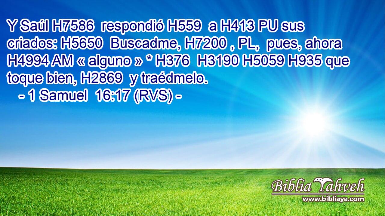 Y Saúl H7586  respondió H559  a H413 PU sus criados: H5650  Buscadme, H7200 , PL,  pues, ahora H4994 AM « alguno » * H376  H3190 H5059 H935 que toque bien, H2869  y traédmelo. 