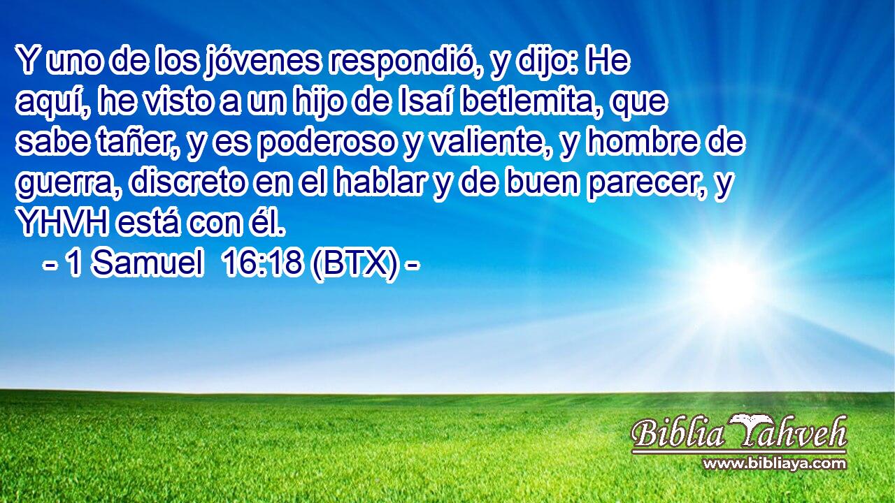 Y uno de los jóvenes respondió, y dijo: He aquí, he visto a un hijo de Isaí betlemita, que sabe tañer, y es poderoso y valiente, y hombre de guerra, discreto en el hablar y de buen parecer, y YHVH está con él.
