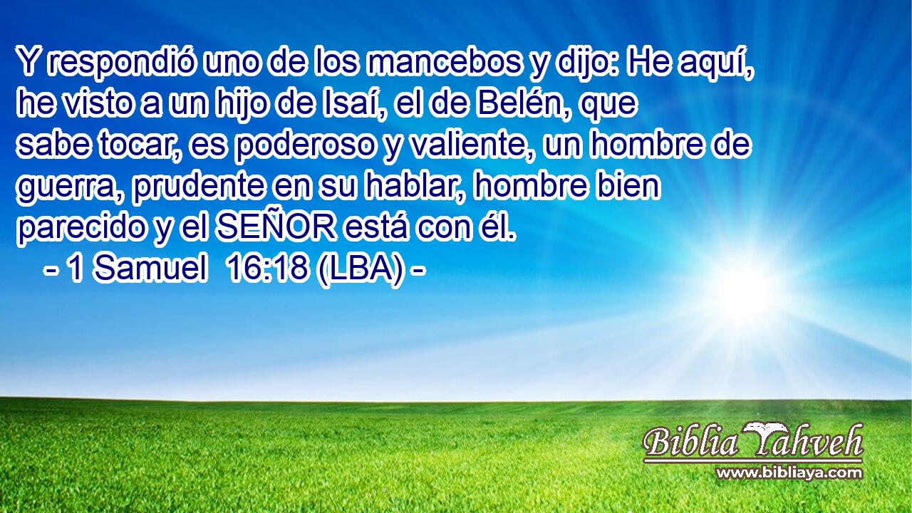 Y respondió uno de los mancebos y dijo: He aquí, he visto a un hijo de Isaí, el de Belén, que sabe tocar, es poderoso y valiente, un hombre de guerra, prudente en su hablar, hombre bien parecido y el SEÑOR está con él.