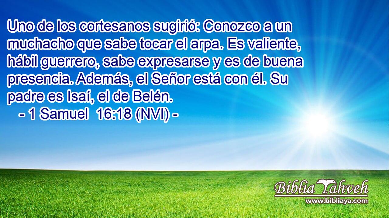  Uno de los cortesanos sugirió: Conozco a un muchacho que sabe tocar el arpa. Es valiente, hábil guerrero, sabe expresarse y es de buena presencia. Además, el Señor está con él. Su padre es Isaí, el de Belén. 