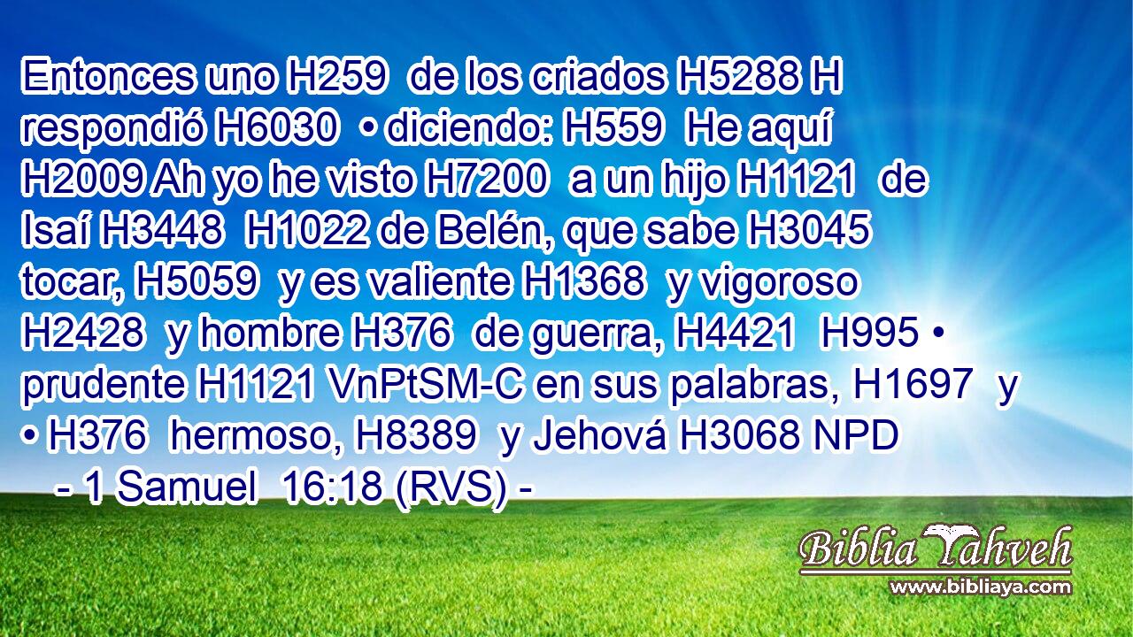 Entonces uno H259  de los criados H5288 H respondió H6030  • diciendo: H559  He aquí H2009 Ah yo he visto H7200  a un hijo H1121  de Isaí H3448  H1022 de Belén, que sabe H3045  tocar, H5059  y es valiente H1368  y vigoroso H2428  y hombre H376  de guerra, H4421  H995 • prudente H1121 VnPtSM-C en sus palabras, H1697  y • H376  hermoso, H8389  y Jehová H3068 NPD