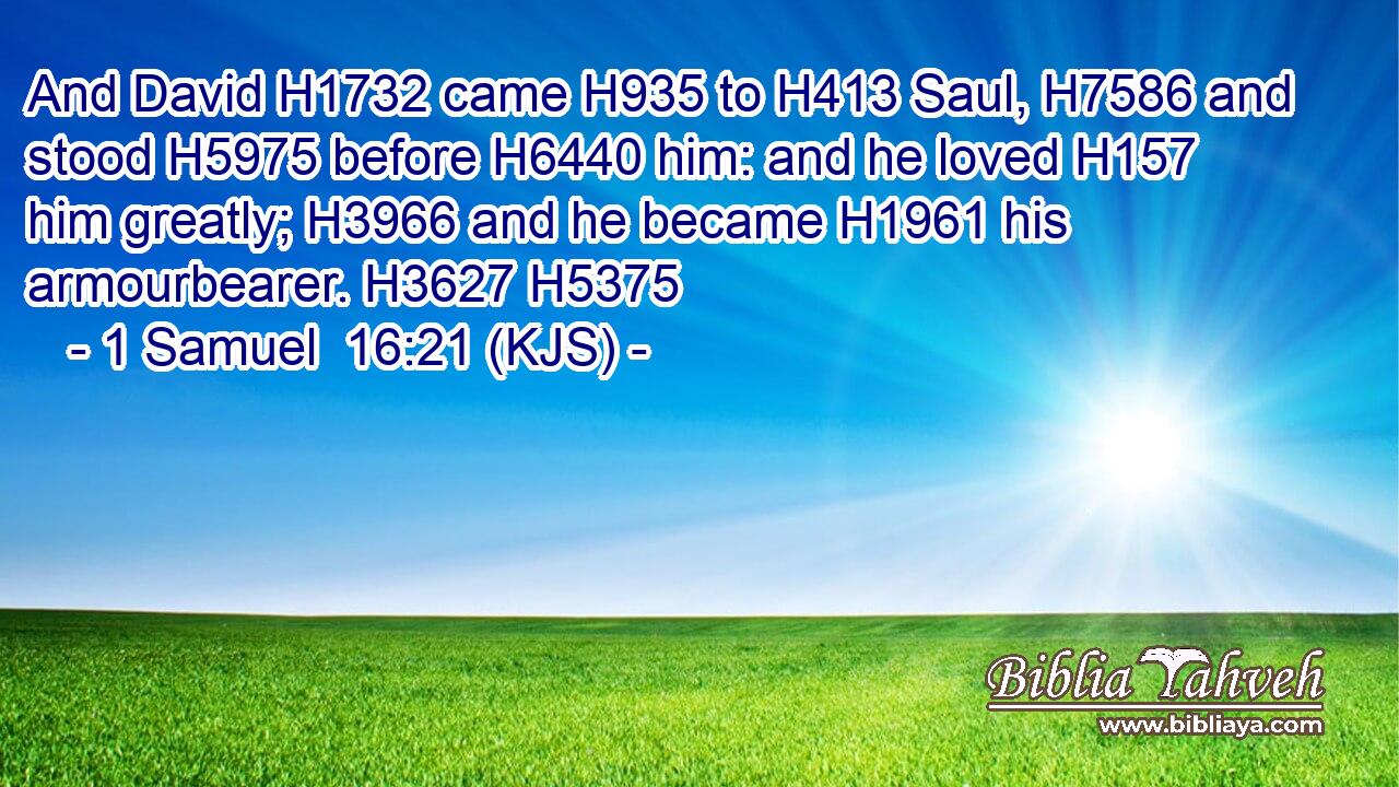 And David H1732 came H935 to H413 Saul, H7586 and stood H5975 before H6440 him: and he loved H157 him greatly; H3966 and he became H1961 his armourbearer. H3627 H5375