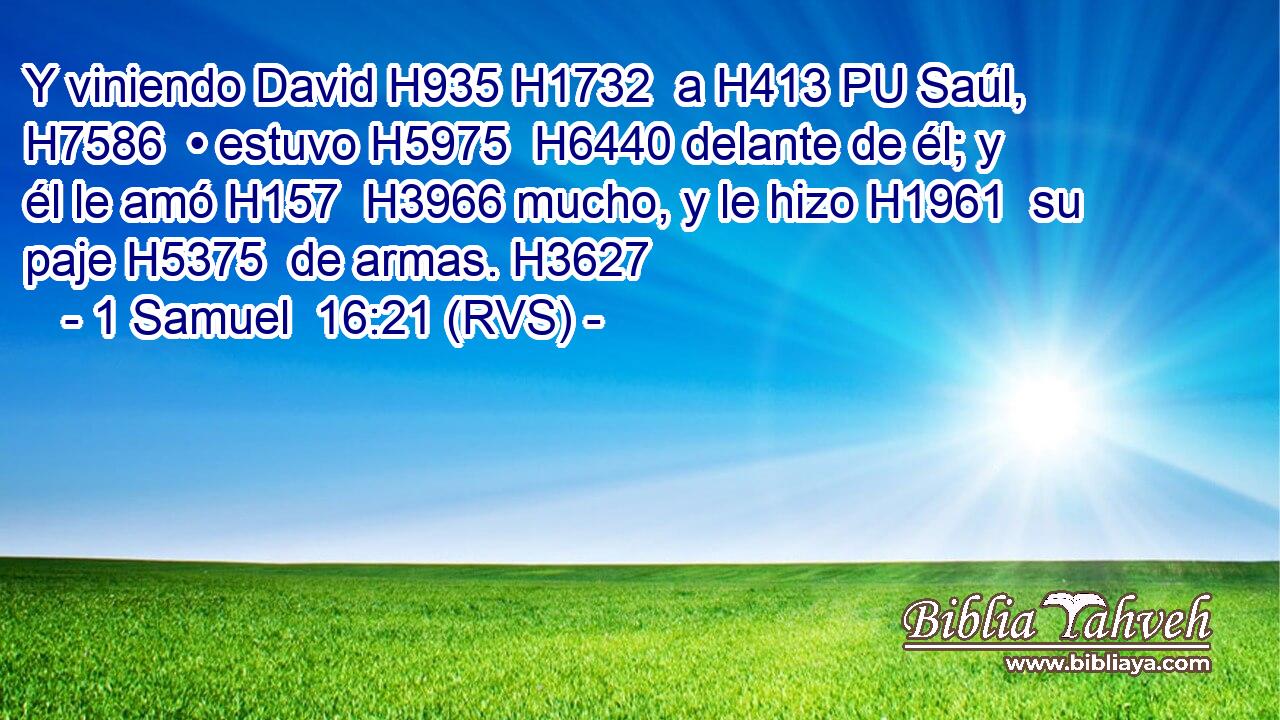 Y viniendo David H935 H1732  a H413 PU Saúl, H7586  • estuvo H5975  H6440 delante de él; y él le amó H157  H3966 mucho, y le hizo H1961  su paje H5375  de armas. H3627  