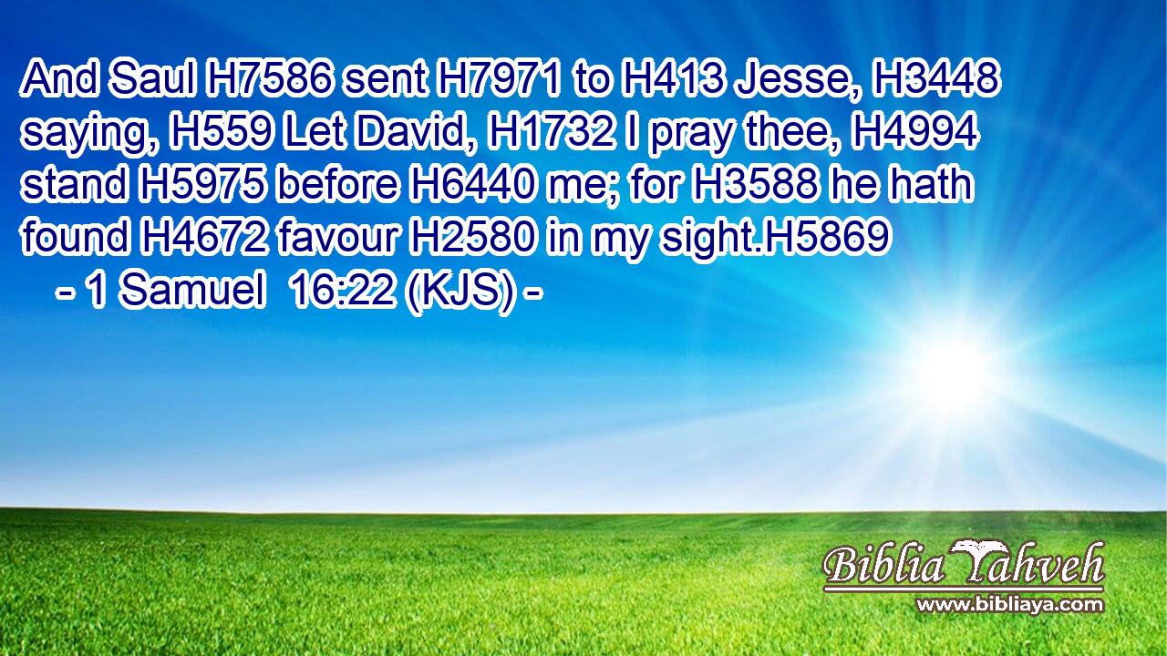 And Saul H7586 sent H7971 to H413 Jesse, H3448 saying, H559 Let David, H1732 I pray thee, H4994 stand H5975 before H6440 me; for H3588 he hath found H4672 favour H2580 in my sight.H5869