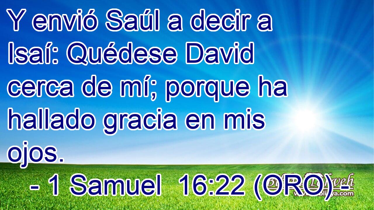  Y envió Saúl a decir a Isaí: Quédese David cerca de mí; porque ha hallado gracia en mis ojos. 