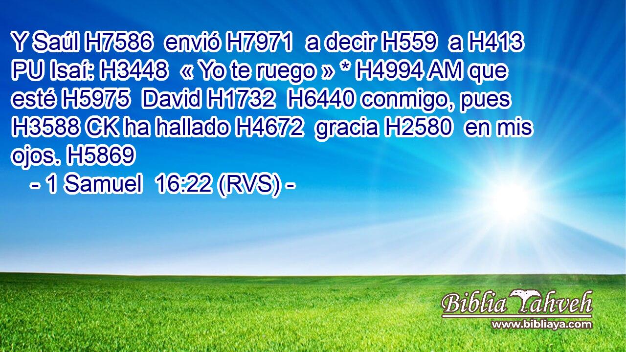 Y Saúl H7586  envió H7971  a decir H559  a H413 PU Isaí: H3448  « Yo te ruego » * H4994 AM que esté H5975  David H1732  H6440 conmigo, pues H3588 CK ha hallado H4672  gracia H2580  en mis ojos. H5869  