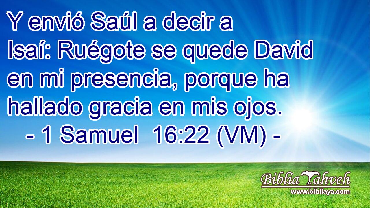  Y envió Saúl a decir a Isaí: Ruégote se quede David en mi presencia, porque ha hallado gracia en mis ojos. 