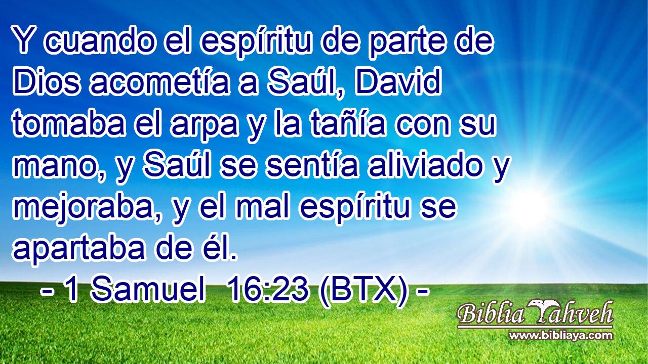 Y cuando el espíritu de parte de Dios acometía a Saúl, David tomaba el arpa y la tañía con su mano, y Saúl se sentía aliviado y mejoraba, y el mal espíritu se apartaba de él.